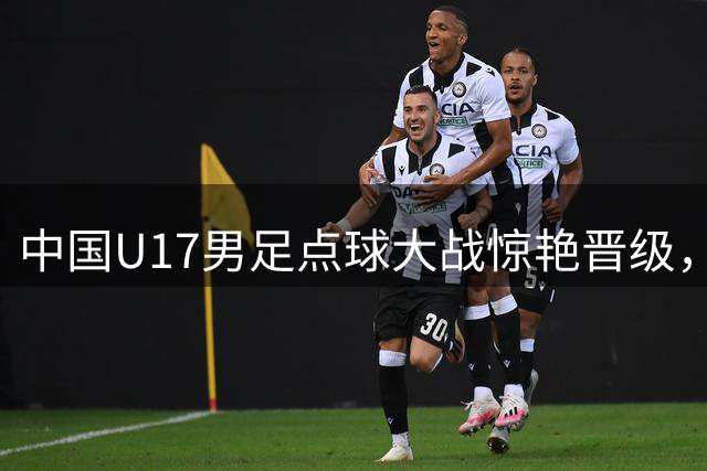 中国U17男足点球大战惊艳晋级，明日决战阿森纳U17队