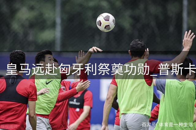 皇马远赴匈牙利祭奠功勋 普斯卡什铜像前重现白色传奇